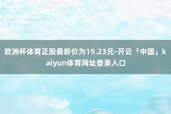 欧洲杯体育正股最新价为19.23元-开云「中国」kaiyun体育网址登录入口