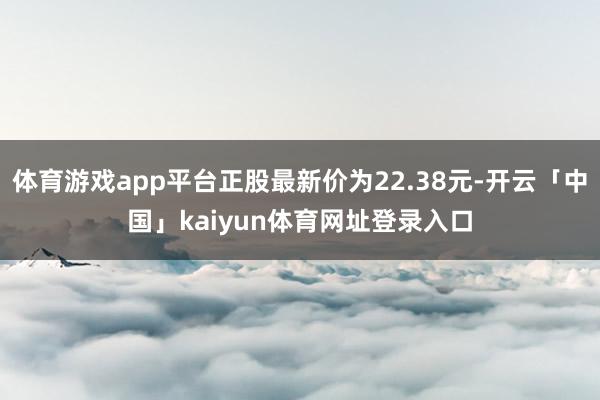 体育游戏app平台正股最新价为22.38元-开云「中国」kaiyun体育网址登录入口