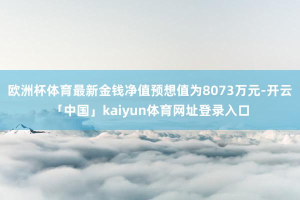 欧洲杯体育最新金钱净值预想值为8073万元-开云「中国」kaiyun体育网址登录入口