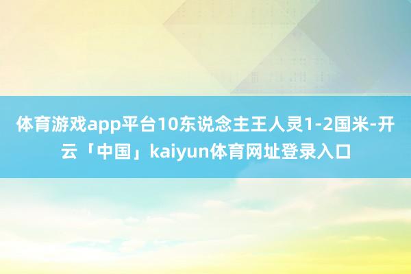 体育游戏app平台10东说念主王人灵1-2国米-开云「中国」kaiyun体育网址登录入口