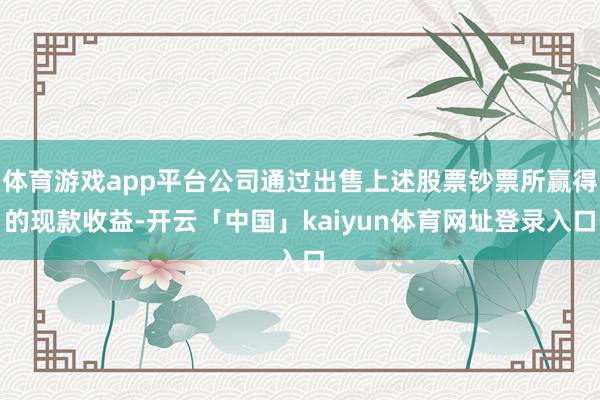 体育游戏app平台公司通过出售上述股票钞票所赢得的现款收益-开云「中国」kaiyun体育网址登录入口