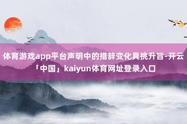 体育游戏app平台声明中的措辞变化具挑升旨-开云「中国」kaiyun体育网址登录入口