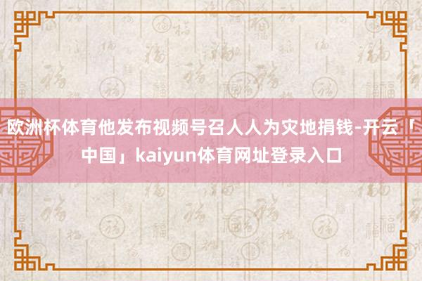 欧洲杯体育他发布视频号召人人为灾地捐钱-开云「中国」kaiyun体育网址登录入口