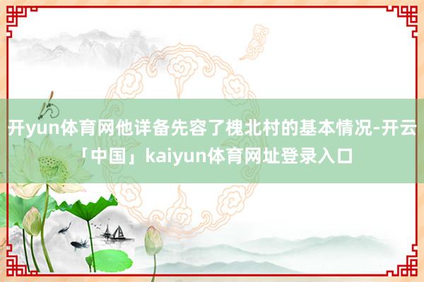 开yun体育网他详备先容了槐北村的基本情况-开云「中国」kaiyun体育网址登录入口